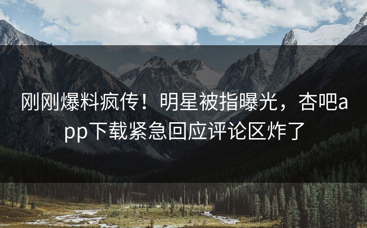 刚刚爆料疯传！明星被指曝光，杏吧app下载紧急回应评论区炸了