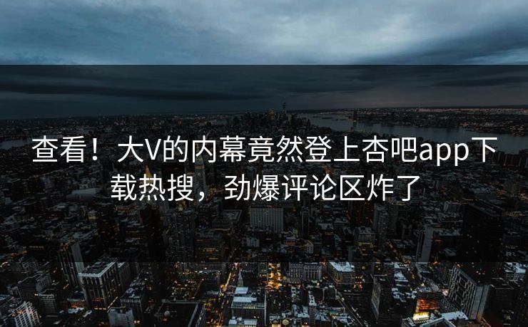 查看！大V的内幕竟然登上杏吧app下载热搜，劲爆评论区炸了