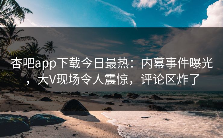 杏吧app下载今日最热：内幕事件曝光，大V现场令人震惊，评论区炸了