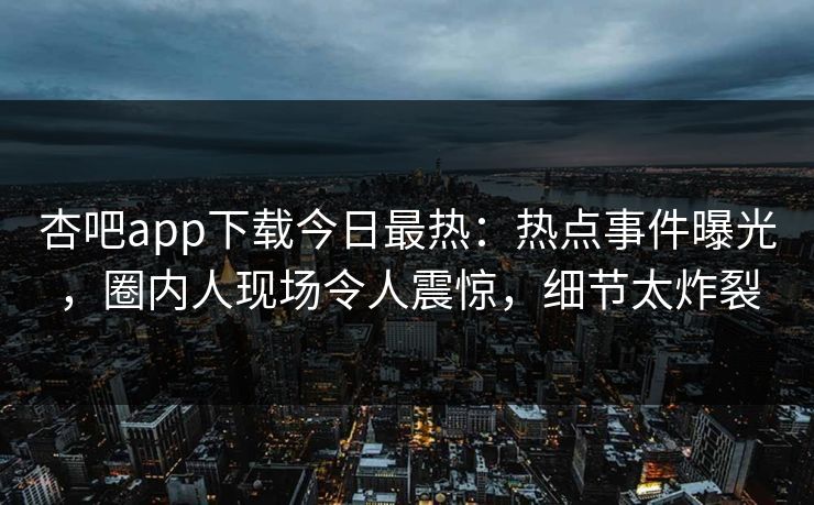 杏吧app下载今日最热：热点事件曝光，圈内人现场令人震惊，细节太炸裂