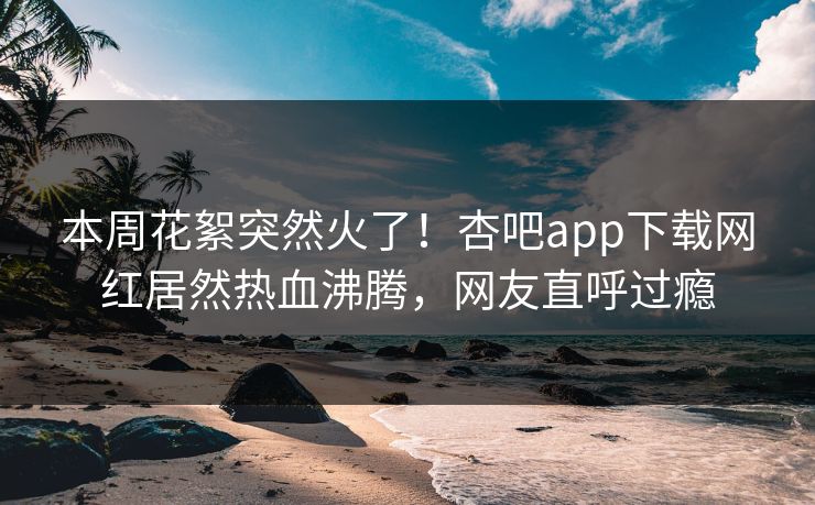 本周花絮突然火了！杏吧app下载网红居然热血沸腾，网友直呼过瘾