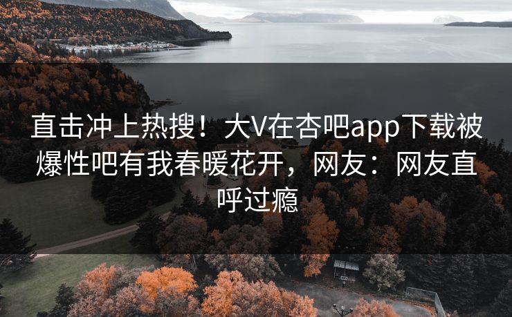 直击冲上热搜！大V在杏吧app下载被爆性吧有我春暖花开，网友：网友直呼过瘾