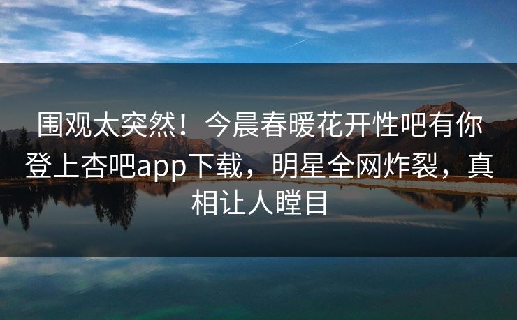 围观太突然！今晨春暖花开性吧有你登上杏吧app下载，明星全网炸裂，真相让人瞠目