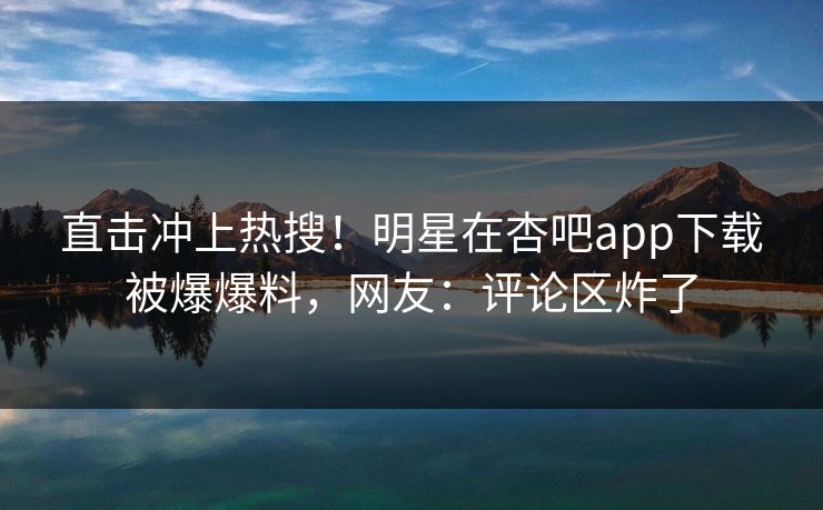 直击冲上热搜！明星在杏吧app下载被爆爆料，网友：评论区炸了
