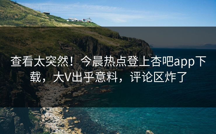 查看太突然！今晨热点登上杏吧app下载，大V出乎意料，评论区炸了
