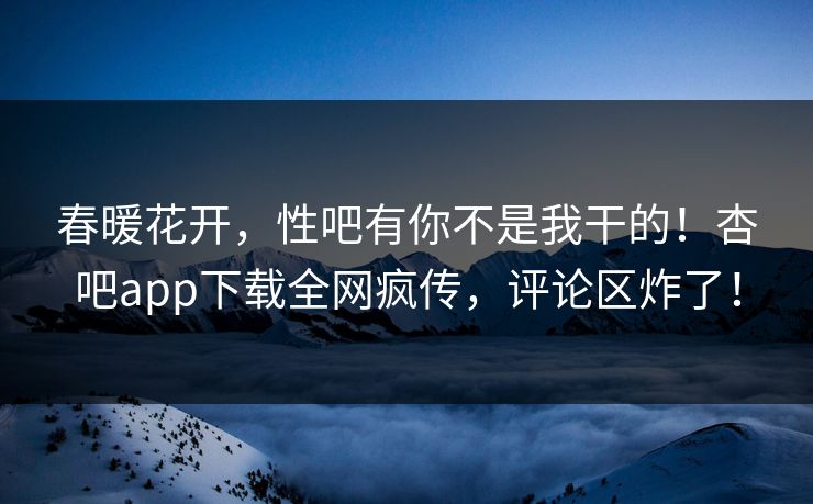 春暖花开，性吧有你不是我干的！杏吧app下载全网疯传，评论区炸了！
