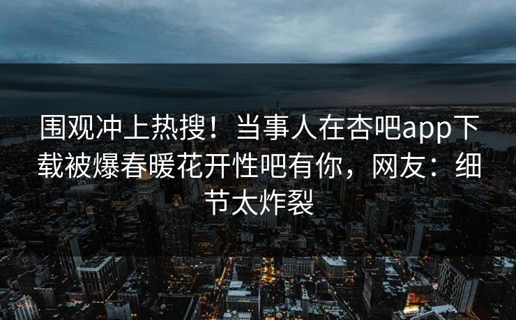 围观冲上热搜！当事人在杏吧app下载被爆春暖花开性吧有你，网友：细节太炸裂