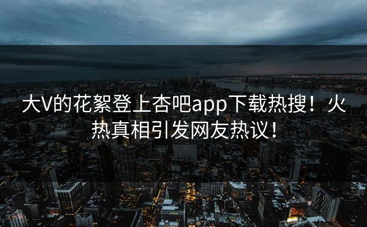 大V的花絮登上杏吧app下载热搜！火热真相引发网友热议！