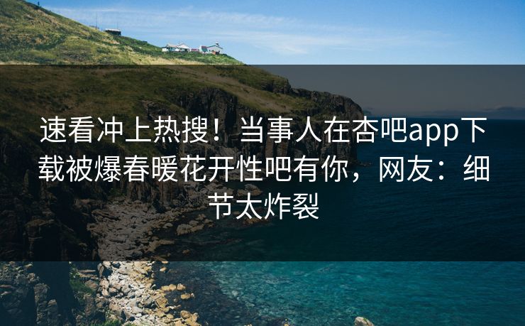 速看冲上热搜！当事人在杏吧app下载被爆春暖花开性吧有你，网友：细节太炸裂