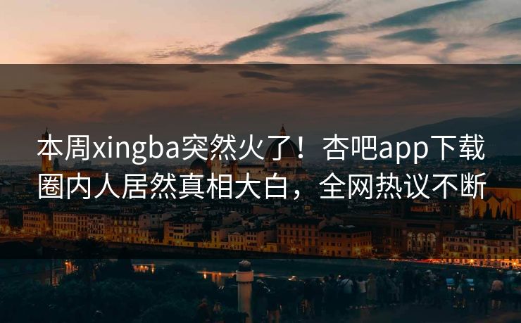 本周xingba突然火了！杏吧app下载圈内人居然真相大白，全网热议不断