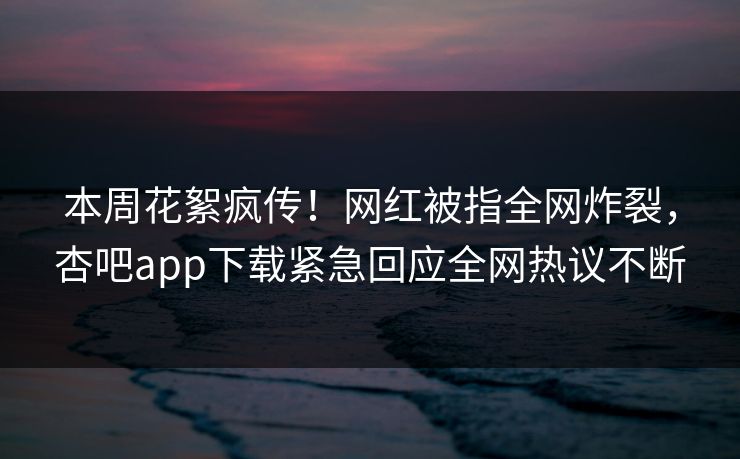 本周花絮疯传！网红被指全网炸裂，杏吧app下载紧急回应全网热议不断