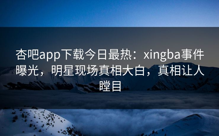 杏吧app下载今日最热：xingba事件曝光，明星现场真相大白，真相让人瞠目