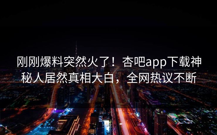 刚刚爆料突然火了！杏吧app下载神秘人居然真相大白，全网热议不断