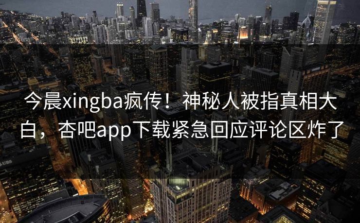 今晨xingba疯传！神秘人被指真相大白，杏吧app下载紧急回应评论区炸了
