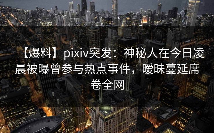 【爆料】pixiv突发：神秘人在今日凌晨被曝曾参与热点事件，暧昧蔓延席卷全网