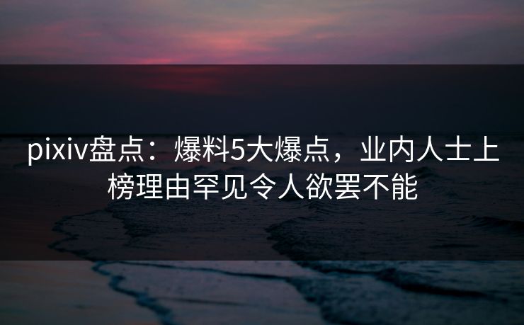 pixiv盘点：爆料5大爆点，业内人士上榜理由罕见令人欲罢不能