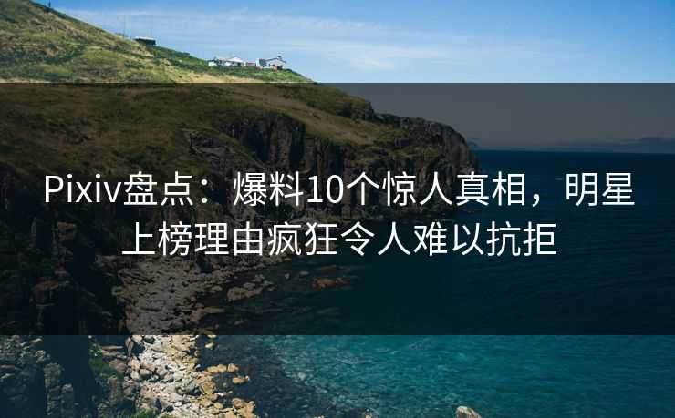 Pixiv盘点：爆料10个惊人真相，明星上榜理由疯狂令人难以抗拒