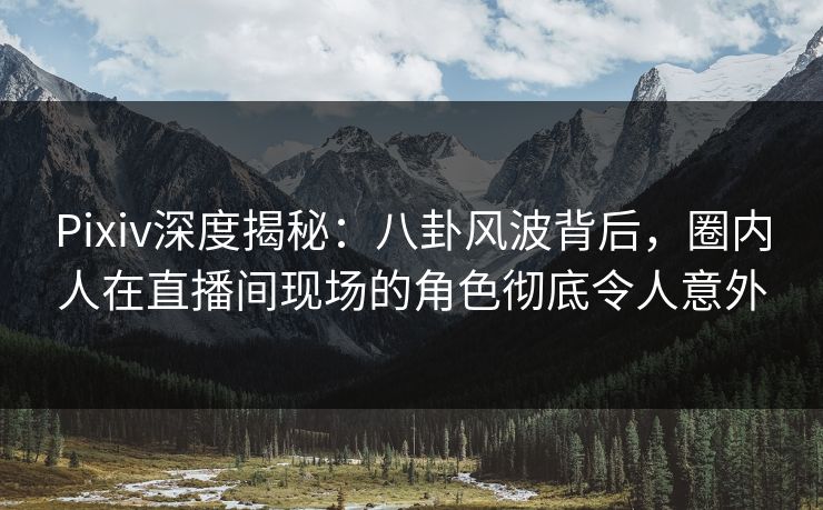Pixiv深度揭秘：八卦风波背后，圈内人在直播间现场的角色彻底令人意外