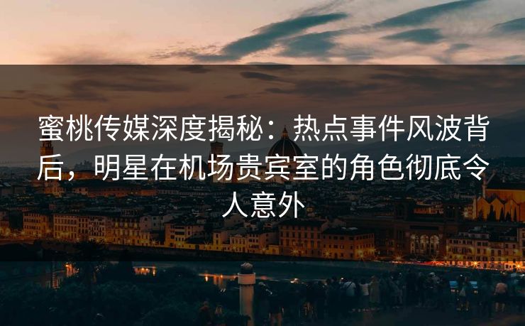 蜜桃传媒深度揭秘：热点事件风波背后，明星在机场贵宾室的角色彻底令人意外