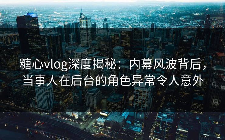 糖心vlog深度揭秘：内幕风波背后，当事人在后台的角色异常令人意外