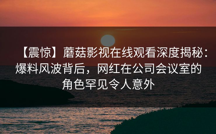 【震惊】蘑菇影视在线观看深度揭秘：爆料风波背后，网红在公司会议室的角色罕见令人意外