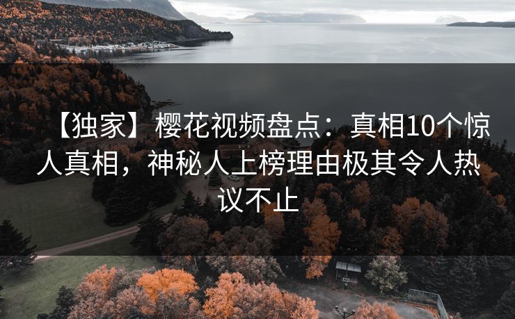 【独家】樱花视频盘点：真相10个惊人真相，神秘人上榜理由极其令人热议不止