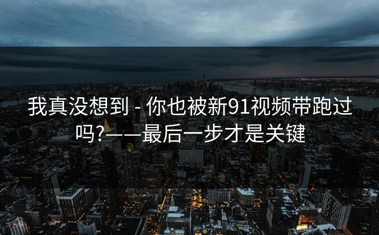 我真没想到 - 你也被新91视频带跑过吗?——最后一步才是关键 我真没想到 - 你也被新91视频带跑过吗?——最后一步才是关键