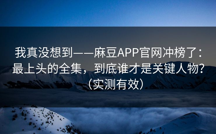 我真没想到——麻豆APP官网冲榜了：最上头的全集，到底谁才是关键人物？（实测有效）