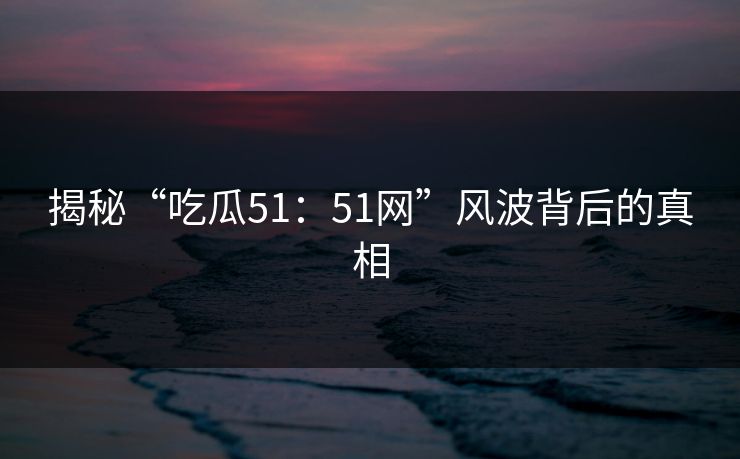 揭秘“吃瓜51:51网”风波背后的真相 揭秘“吃瓜51:51网”风波背后的真相