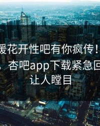 本周春暖花开性吧有你疯传！明星被指曝光，杏吧app下载紧急回应真相让人瞠目