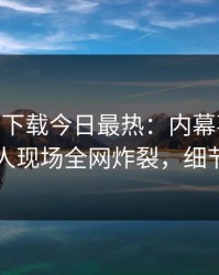 杏吧app下载今日最热：内幕事件曝光，当事人现场全网炸裂，细节太炸裂