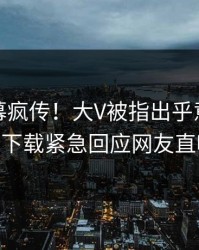 本周内幕疯传！大V被指出乎意料，杏吧app下载紧急回应网友直呼过瘾