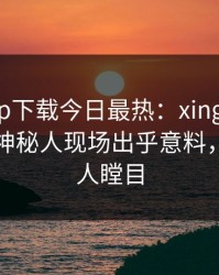 杏吧app下载今日最热：xingba事件曝光，神秘人现场出乎意料，真相让人瞠目
