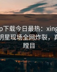杏吧app下载今日最热：xingba事件曝光，明星现场全网炸裂，真相让人瞠目