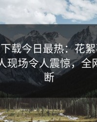 杏吧app下载今日最热：花絮事件曝光，当事人现场令人震惊，全网热议不断