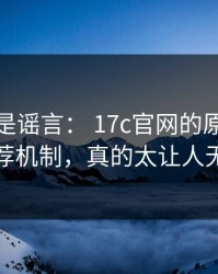 我以为是谣言： 17c官网的原创视频推荐机制，真的太让人无语