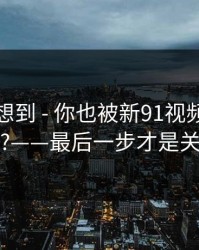 我真没想到 - 你也被新91视频带跑过吗?——最后一步才是关键