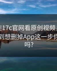 最近我在17c官网看原创视频，结果让人心慌到想删掉App这一步你做对了吗?
