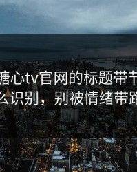 别再被糖心tv官网的标题带节奏 · 怎么识别，别被情绪带跑