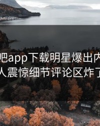 昨晚杏吧app下载明星爆出内幕，令人震惊细节评论区炸了