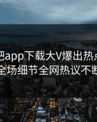昨晚杏吧app下载大V爆出热点，引爆全场细节全网热议不断