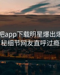 本周杏吧app下载明星爆出爆料，揭秘细节网友直呼过瘾