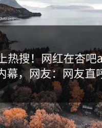 速看冲上热搜！网红在杏吧app下载被爆内幕，网友：网友直呼过瘾
