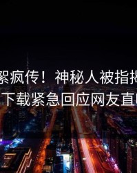 刚刚花絮疯传！神秘人被指揭秘，杏吧app下载紧急回应网友直呼过瘾