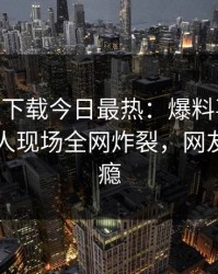 杏吧app下载今日最热：爆料事件曝光，圈内人现场全网炸裂，网友直呼过瘾