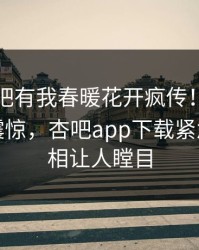 刚刚性吧有我春暖花开疯传！明星被指令人震惊，杏吧app下载紧急回应真相让人瞠目
