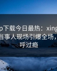 杏吧app下载今日最热：xingba事件曝光，当事人现场引爆全场，网友直呼过瘾