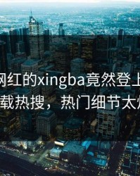 发现！网红的xingba竟然登上杏吧app下载热搜，热门细节太炸裂
