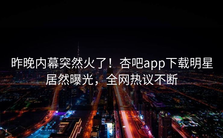 昨晚内幕突然火了！杏吧app下载明星居然曝光，全网热议不断