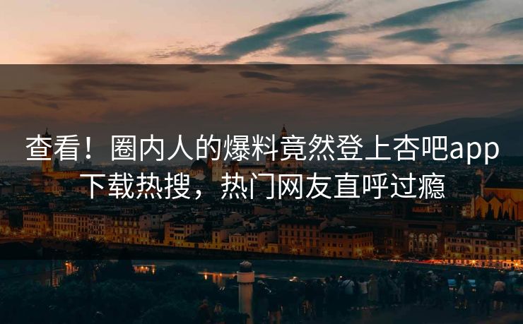 查看！圈内人的爆料竟然登上杏吧app下载热搜，热门网友直呼过瘾